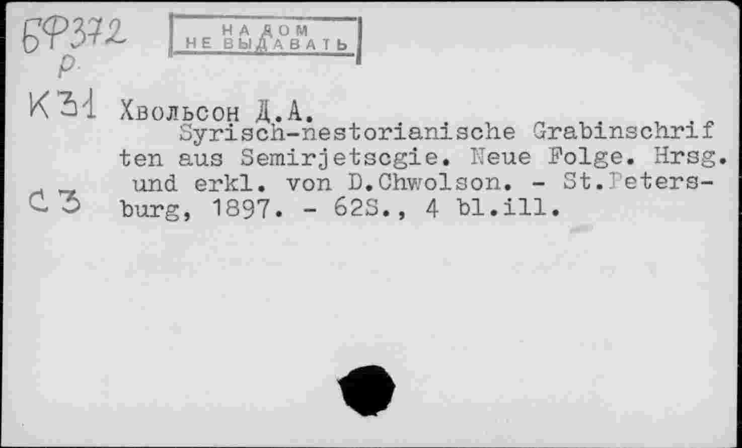 ﻿К 3'1 Хвольсон Д.А.
Syrisch-nestorianische Grabinschrif ten aus Semirjetscgie. Neue Folge. Hrsg, und erkl. von D.Chwolson. - St.Peters-bürg, 1897. - 62S., 4 bl.ill.